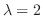 $\lambda = 2$