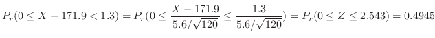 $\displaystyle P_{r}(0 \leq \bar{X} - 171.9 < 1.3) = P_{r}(0 \leq \frac{\bar{X} ...
...rt{120}} \leq \frac{1.3}{5.6/\sqrt{120}}) = P_{r}(0 \leq Z \leq 2.543) = 0.4945$