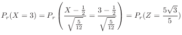 $\displaystyle P_{r}(X = 3) = P_{r}\left(\frac{X - \frac{1}{2}}{\sqrt{\frac{5}{1...
...{3 - \frac{1}{2}}{\sqrt{\frac{5}{12}}}\right) = P_{r}(Z = \frac{5\sqrt{3}}{5}) $