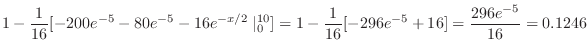 $\displaystyle 1 - \frac{1}{16}[-200e^{-5} -80e^{-5} - 16e^{-x/2}\mid_{0}^{10}] = 1 - \frac{1}{16}[-296e^{-5} + 16] = \frac{296 e^{-5}}{16} = 0.1246$