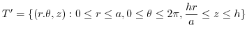 $\displaystyle T' = \{(r.\theta,z) : 0 \leq r \leq a, 0 \leq \theta \leq 2\pi, \frac{hr}{a} \leq z \leq h\}$