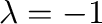 $\lambda = -1$