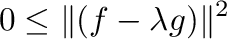 $\displaystyle 0 \leq \Vert(f - \lambda g)\Vert^{2}$