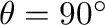 $\theta = 90^{\circ}$