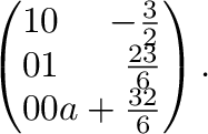 $\displaystyle \left(\begin{array}{rrr}
1&0&-\frac{3}{2}\\
0&1&\frac{23}{6}\\
0&0&a+\frac{32}{6}
\end{array}\right) .$