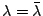 $ \lambda = \bar{\lambda}$
