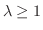 $\lambda \geq 1$