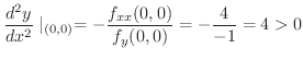 $\displaystyle \frac{d^{2}y}{dx^2}\mid_{(0,0)} = -\frac{f_{xx}(0,0)}{f_{y}(0,0)} = -\frac{4}{-1} = 4 > 0 $