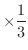 $\displaystyle{\times \frac{1}{3}}$