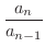 $\displaystyle \frac{a_{n}}{a_{n-1}}$