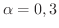 $\alpha = 0, 3$