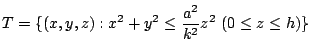 $\displaystyle T = \{(x,y,z) : x^2 + y^2 \leq \frac{a^2}{k^2}z^2  (0 \leq z \leq h)\}$