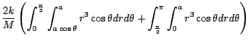 $\displaystyle \frac{2k}{M}\left(\int_{0}^{\frac{\pi}{2}}\int_{a\cos{\theta}}^{a...
...theta + \int_{\frac{\pi}{2}}^{\pi}\int_{0}^{a}r^3 \cos{\theta}dr d\theta\right)$