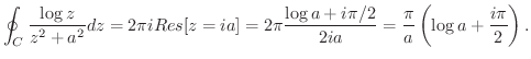 $\displaystyle \oint_{C}\frac{\log{z}}{z^2 + a^2}dz = 2\pi i Res[z = ia] = 2\pi \frac{\log{a} + i\pi/2}{2ia} = \frac{\pi}{a}\left(\log{a} + \frac{i\pi}{2}\right).$