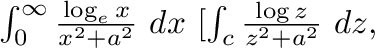 $\int_{0}^{\infty}\frac{\log_{e}{x}}{x^2 + a^2}\ dx \ [\int_{c}\frac{\log{z}}{z^2 + a^2}\ dz,$